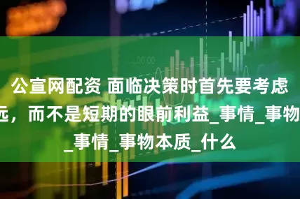 公宣网配资 面临决策时首先要考虑是非和长远，而不是短期的眼前利益_事情_事物本质_什么