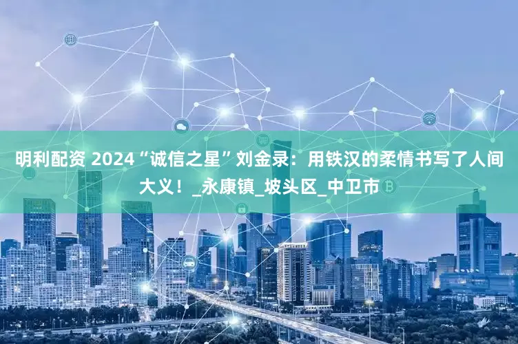 明利配资 2024“诚信之星”刘金录：用铁汉的柔情书写了人间大义！_永康镇_坡头区_中卫市