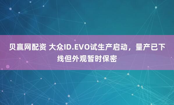 贝赢网配资 大众ID.EVO试生产启动，量产已下线但外观暂时保密
