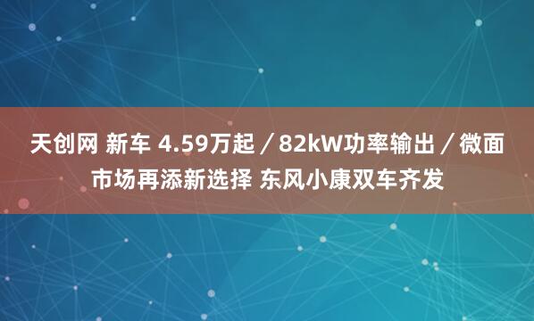 天创网 新车 4.59万起／82kW功率输出／微面市场再添新选择 东风小康双车齐发