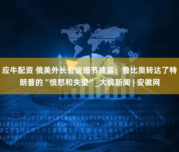 应牛配资 俄美外长会谈细节披露：鲁比奥转达了特朗普的“愤怒和失望”_大皖新闻 | 安徽网