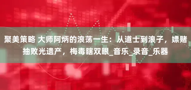 聚美策略 大师阿炳的浪荡一生：从道士到浪子，嫖赌抽败光遗产，梅毒瞎双眼_音乐_录音_乐器