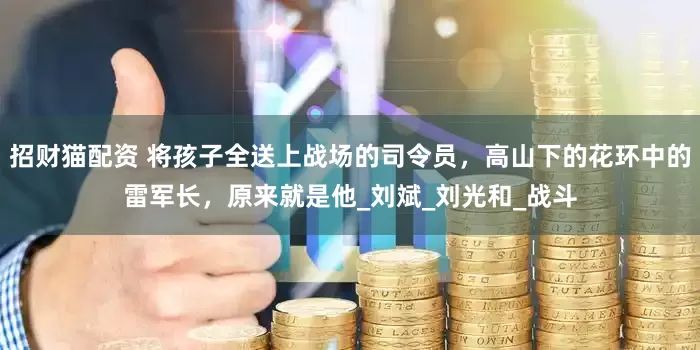 招财猫配资 将孩子全送上战场的司令员，高山下的花环中的雷军长，原来就是他_刘斌_刘光和_战斗