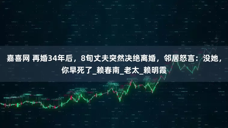 嘉喜网 再婚34年后，8旬丈夫突然决绝离婚，邻居怒言：没她，你早死了_赖春南_老太_赖明霞