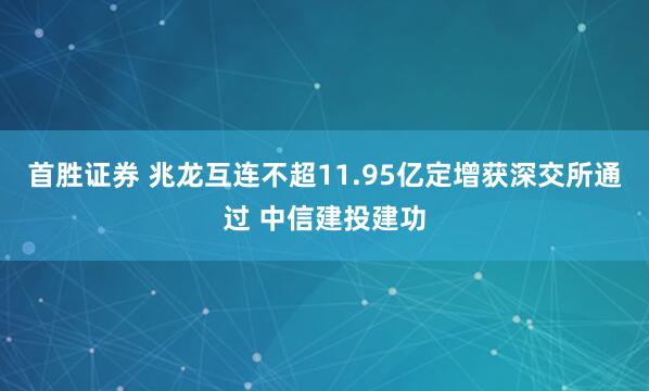 首胜证券 兆龙互连不超11.95亿定增获深交所通过 中信建投建功