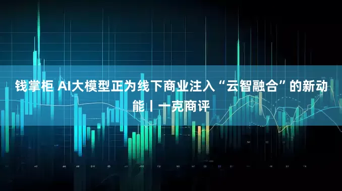 钱掌柜 AI大模型正为线下商业注入“云智融合”的新动能丨一克商评