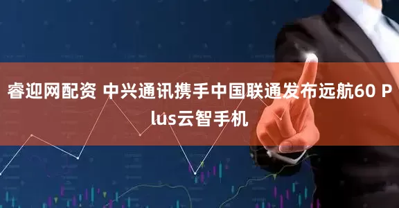睿迎网配资 中兴通讯携手中国联通发布远航60 Plus云智手机