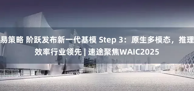 易策略 阶跃发布新一代基模 Step 3：原生多模态，推理效率行业领先 | 速途聚焦WAIC2025