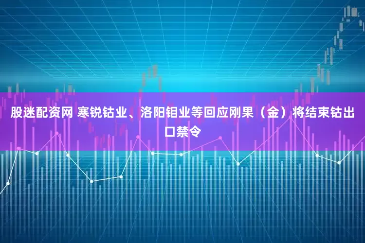股迷配资网 寒锐钴业、洛阳钼业等回应刚果（金）将结束钴出口禁令