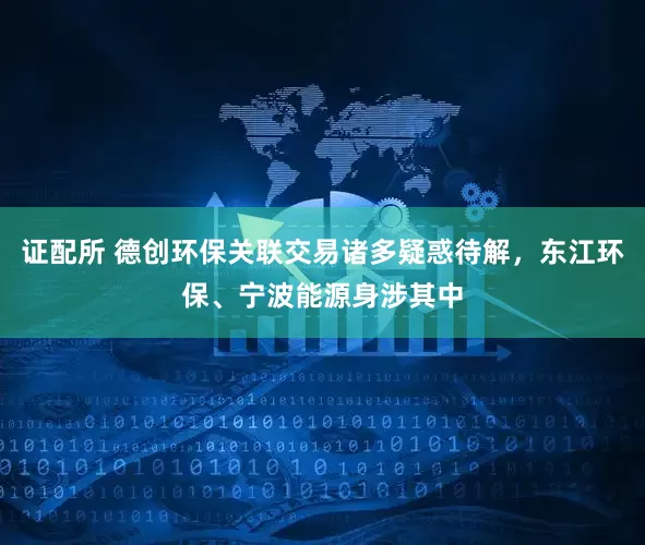 证配所 德创环保关联交易诸多疑惑待解，东江环保、宁波能源身涉其中