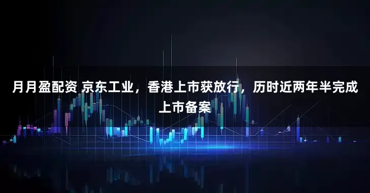 月月盈配资 京东工业，香港上市获放行，历时近两年半完成上市备案
