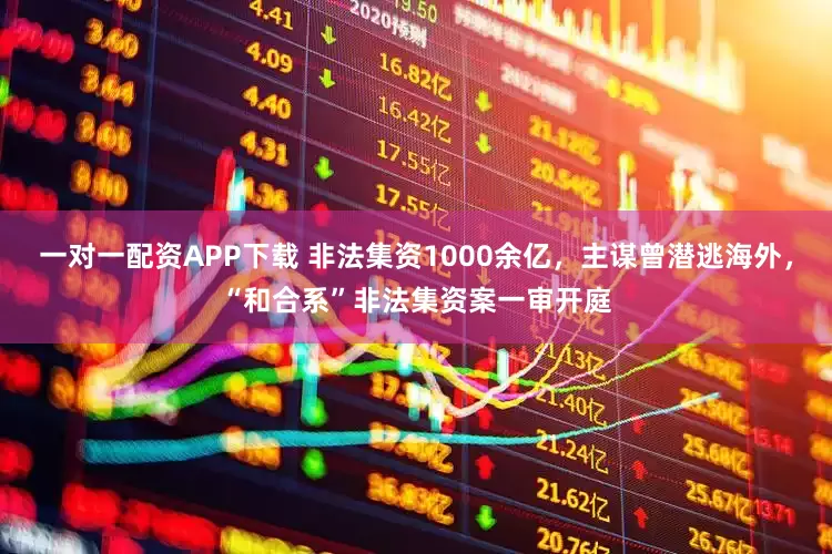 一对一配资APP下载 非法集资1000余亿，主谋曾潜逃海外，“和合系”非法集资案一审开庭