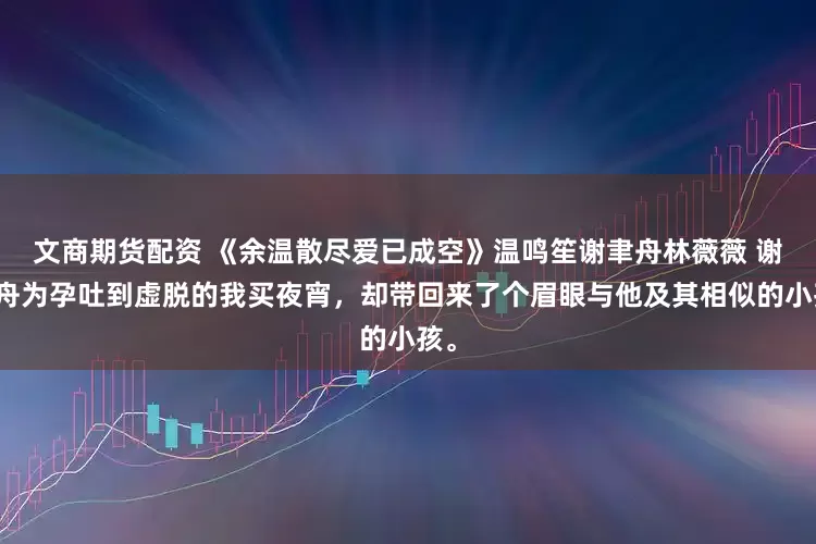 文商期货配资 《余温散尽爱已成空》温鸣笙谢聿舟林薇薇 谢聿舟为孕吐到虚脱的我买夜宵,却带回来了个眉眼与他及其相似的小孩。