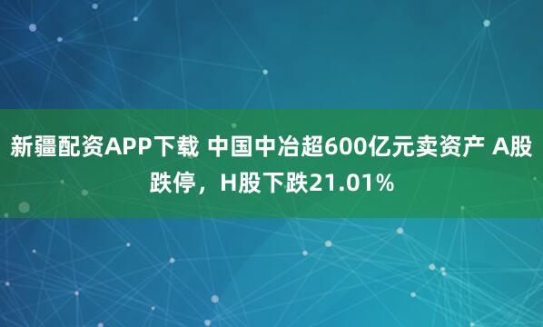 新疆配资APP下载 中国中冶超600亿元卖资产 A股跌停,H股下跌21.01%