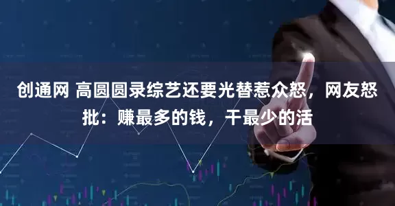 创通网 高圆圆录综艺还要光替惹众怒,网友怒批:赚最多的钱,干最少的活