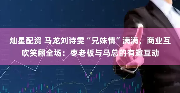 灿星配资 马龙刘诗雯“兄妹情”满满,商业互吹笑翻全场:枣老板与马总的有趣互动
