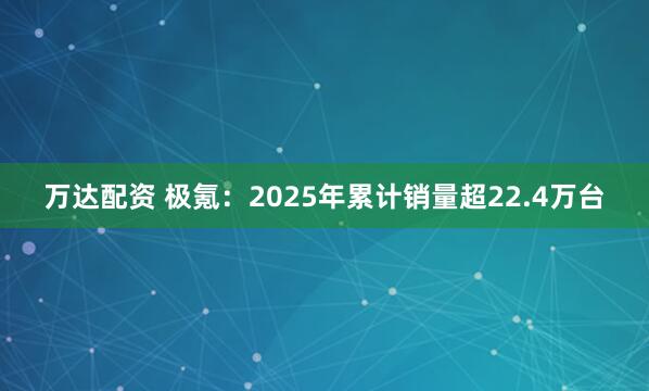 万达配资 极氪：2025年累计销量超22.4万台