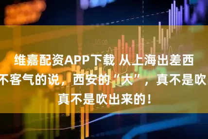 维嘉配资APP下载 从上海出差西安，毫不客气的说，西安的“大”，真不是吹出来的！
