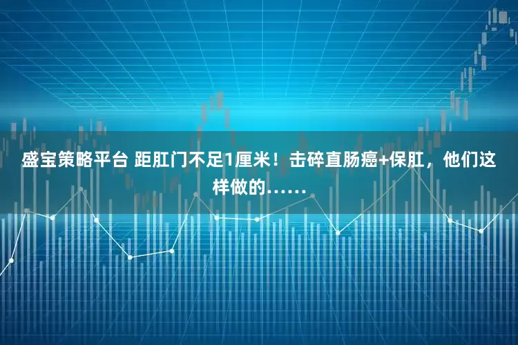 盛宝策略平台 距肛门不足1厘米！击碎直肠癌+保肛，他们这样做的……