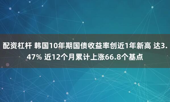 配资杠杆 韩国10年期国债收益率创近1年新高 达3.47% 近12个月累计上涨66.8个基点