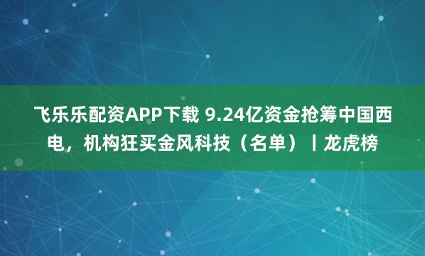 飞乐乐配资APP下载 9.24亿资金抢筹中国西电，机构狂买金风科技（名单）丨龙虎榜