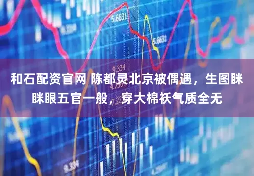 和石配资官网 陈都灵北京被偶遇，生图眯眯眼五官一般，穿大棉袄气质全无