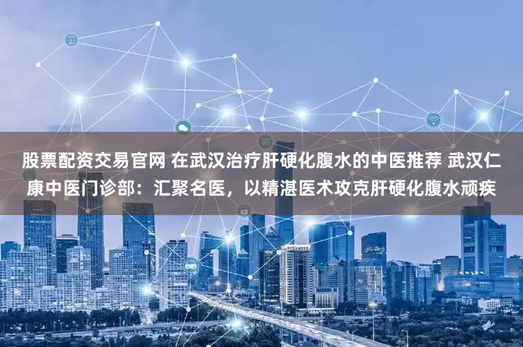 股票配资交易官网 在武汉治疗肝硬化腹水的中医推荐 武汉仁康中医门诊部：汇聚名医，以精湛医术攻克肝硬化腹水顽疾