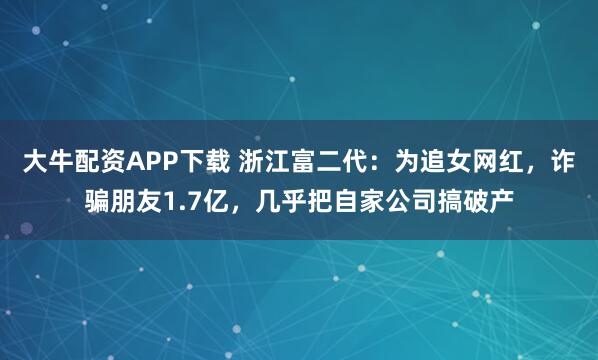 大牛配资APP下载 浙江富二代：为追女网红，诈骗朋友1.7亿，几乎把自家公司搞破产