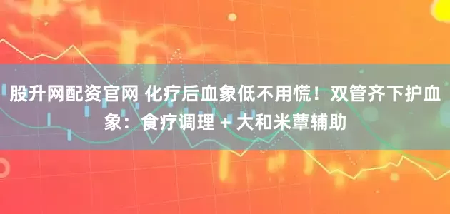 股升网配资官网 化疗后血象低不用慌！双管齐下护血象：食疗调理 + 大和米蕈辅助