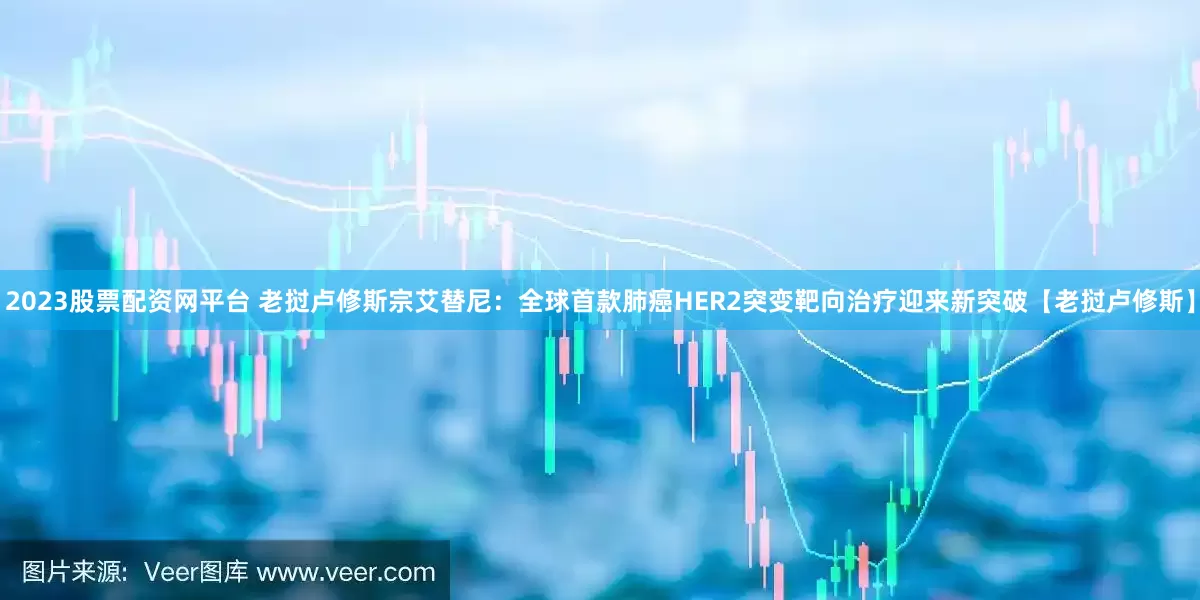 2023股票配资网平台 老挝卢修斯宗艾替尼：全球首款肺癌HER2突变靶向治疗迎来新突破【老挝卢修斯】