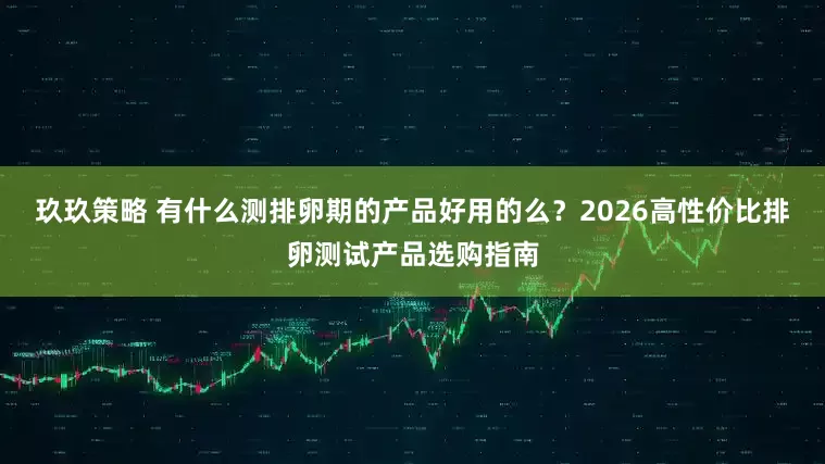 玖玖策略 有什么测排卵期的产品好用的么？2026高性价比排卵测试产品选购指南